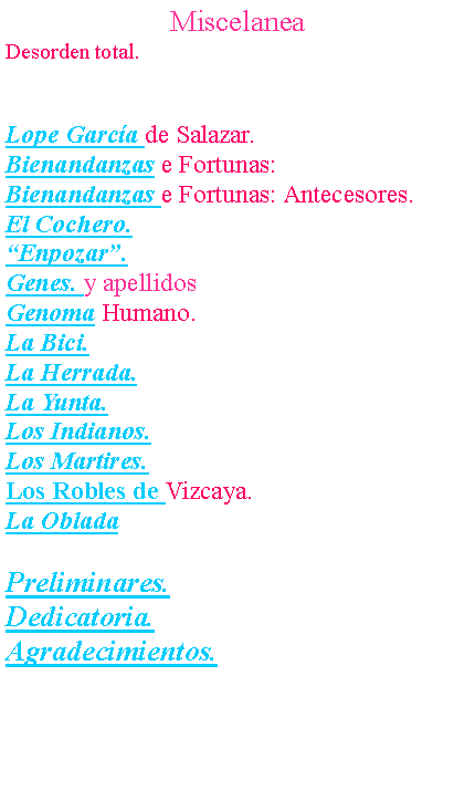Cuadro de texto: MiscelaneaDesorden total.Lope Garc�a de Salazar.Bienandanzas e Fortunas: Bienandanzas e Fortunas: Antecesores.El Cochero.�Enpozar�.Genes. y apellidosGenoma Humano.La Bici.La Herrada.La Yunta.Los Indianos.Los Martires.Los Robles de Vizcaya.La ObladaPreliminares.Dedicatoria.Agradecimientos.