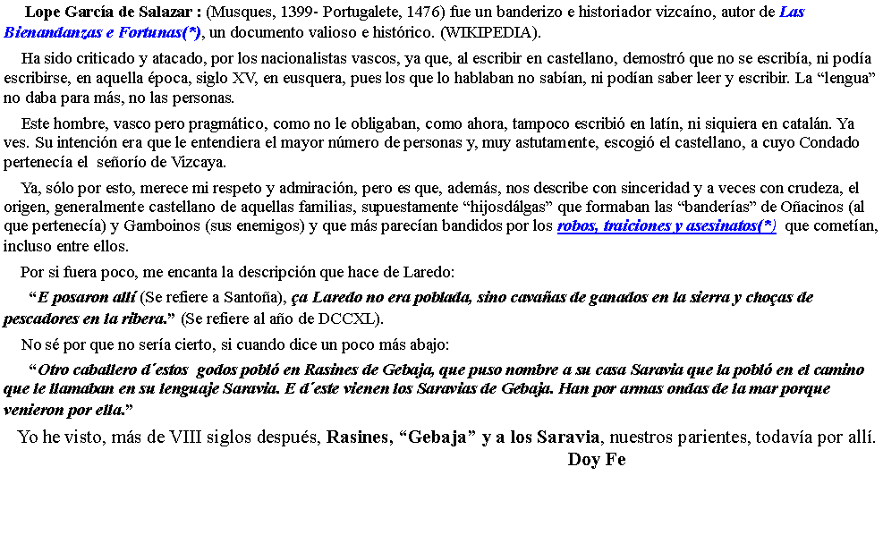 Cuadro de texto:     Lope Garc�a de Salazar : (Musques, 1399- Portugalete, 1476) fue un banderizo e historiador vizca�no, autor de Las Bienandanzas e Fortunas(*), un documento valioso e hist�rico. (WIKIPEDIA).    Ha sido criticado y atacado, por los nacionalistas vascos, ya que, al escribir en castellano, demostr� que no se escrib�a, ni pod�a escribirse, en aquella �poca, siglo XV, en eusquera, pues los que lo hablaban no sab�an, ni pod�an saber leer y escribir. La �lengua� no daba para m�s, no las personas.    Este hombre, vasco pero pragm�tico, como no le obligaban, como ahora, tampoco escribi� en lat�n, ni siquiera en catal�n. Ya ves. Su intenci�n era que le entendiera el mayor n�mero de personas y, muy astutamente, escogi� el castellano, a cuyo Condado pertenec�a el  se�or�o de Vizcaya.    Ya, s�lo por esto, merece mi respeto y admiraci�n, pero es que, adem�s, nos describe con sinceridad y a veces con crudeza, el origen, generalmente castellano de aquellas familias, supuestamente �hijosd�lgas� que formaban las �bander�as� de O�acinos (al que pertenec�a) y Gamboinos (sus enemigos) y que m�s parec�an bandidos por los robos, traiciones y asesinatos(*)  que comet�an, incluso entre ellos.    Por si fuera poco, me encanta la descripci�n que hace de Laredo:      �E posaron all� (Se refiere a Santo�a), �a Laredo no era poblada, sino cava�as de ganados en la sierra y cho�as de pescadores en la ribera.� (Se refiere al a�o de DCCXL).    No s� por que no ser�a cierto, si cuando dice un poco m�s abajo:       �Otro caballero d�estos  godos pobl� en Rasines de Gebaja, que puso nombre a su casa Saravia que la pobl� en el camino que le llamaban en su lenguaje Saravia. E d�este vienen los Saravias de Gebaja. Han por armas ondas de la mar porque venieron por ella.�   Yo he visto, m�s de VIII siglos despu�s, Rasines, �Gebaja� y a los Saravia, nuestros parientes, todav�a por all�.                                                                                                                Doy Fe